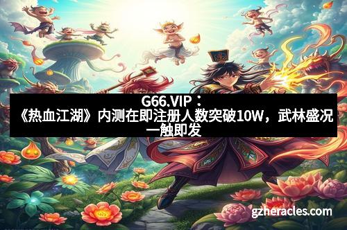 G66.VIP：《热血江湖》内测在即注册人数突破10W，武林盛况一触即发
